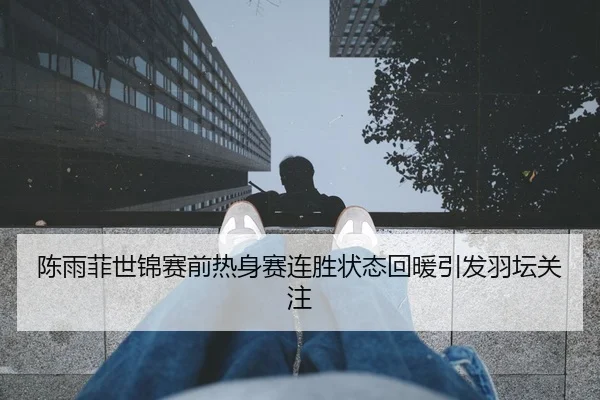 陈雨菲世锦赛前热身赛连胜状态回暖引发羽坛关注