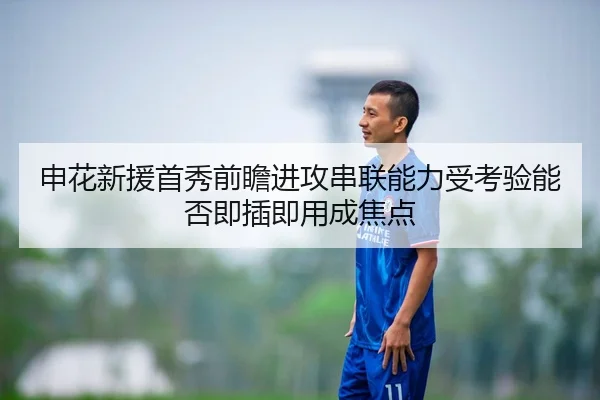 申花新援首秀前瞻进攻串联能力受考验能否即插即用成焦点